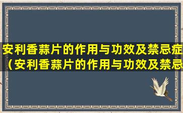 安利香蒜片的作用与功效及禁忌症（安利香蒜片的作用与功效及禁忌症有哪些）