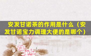 安发甘诺茶的作用是什么（安发甘诺宝力调理大便的是哪个）