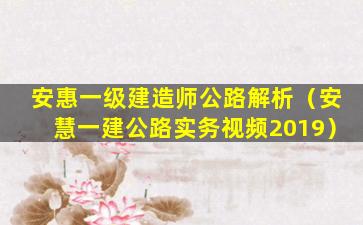 安惠一级建造师公路解析（安慧一建公路实务视频2019）
