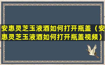 安惠灵芝玉液酒如何打开瓶盖（安惠灵芝玉液酒如何打开瓶盖视频）
