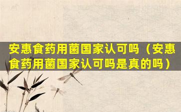 安惠食药用菌国家认可吗（安惠食药用菌国家认可吗是真的吗）