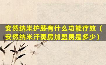 安然纳米护膝有什么功能疗效（安然纳米汗蒸房加盟费是多少）