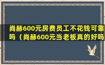 尚赫600元房费员工不花钱可靠吗（尚赫600元当老板真的好吗）