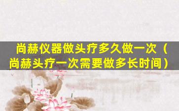 尚赫仪器做头疗多久做一次（尚赫头疗一次需要做多长时间）