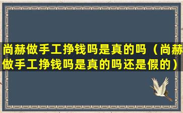 尚赫做手工挣钱吗是真的吗（尚赫做手工挣钱吗是真的吗还是假的）