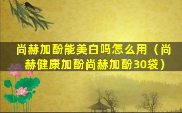 尚赫加酚能美白吗怎么用（尚赫健康加酚尚赫加酚30袋）