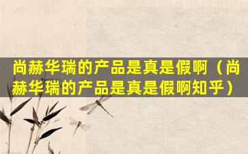 尚赫华瑞的产品是真是假啊（尚赫华瑞的产品是真是假啊知乎）