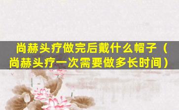尚赫头疗做完后戴什么帽子（尚赫头疗一次需要做多长时间）