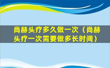 尚赫头疗多久做一次（尚赫头疗一次需要做多长时间）