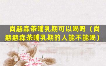 尚赫森茶哺乳期可以喝吗（尚赫赫森茶哺乳期的人能不能喝）