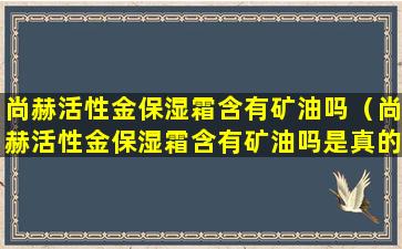 尚赫活性金保湿霜含有矿油吗（尚赫活性金保湿霜含有矿油吗是真的吗）
