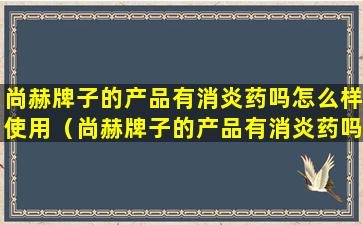 尚赫牌子的产品有消炎药吗怎么样使用（尚赫牌子的产品有消炎药吗怎么样使用呢）