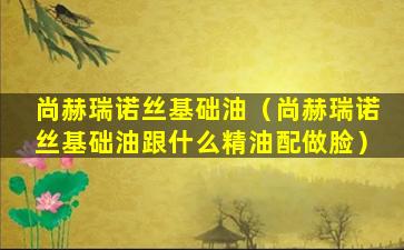 尚赫瑞诺丝基础油（尚赫瑞诺丝基础油跟什么精油配做脸）