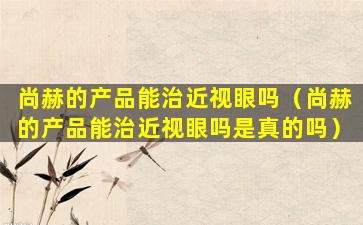 尚赫的产品能治近视眼吗（尚赫的产品能治近视眼吗是真的吗）