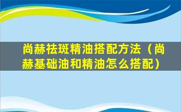 尚赫祛斑精油搭配方法（尚赫基础油和精油怎么搭配）