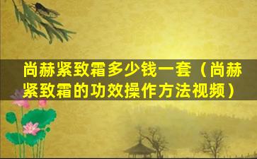 尚赫紧致霜多少钱一套（尚赫紧致霜的功效操作方法视频）