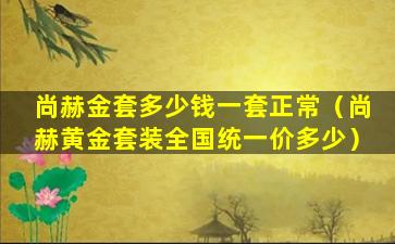 尚赫金套多少钱一套正常（尚赫黄金套装全国统一价多少）
