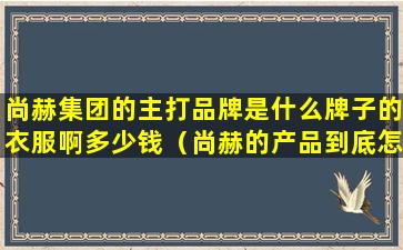 尚赫集团的主打品牌是什么牌子的衣服啊多少钱（尚赫的产品到底怎么样好不好）