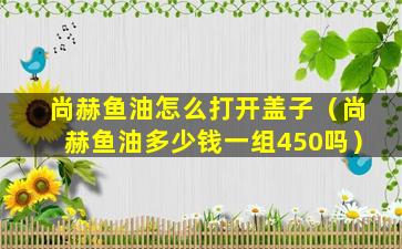尚赫鱼油怎么打开盖子（尚赫鱼油多少钱一组450吗）