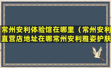 常州安利体验馆在哪里（常州安利直营店地址在哪常州安利雅姿护肤品在哪买）