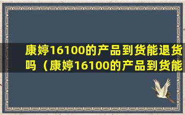 康婷16100的产品到货能退货吗（康婷16100的产品到货能退货吗怎么退）