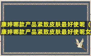 康婷哪款产品紧致皮肤最好使呢（康婷哪款产品紧致皮肤最好使呢女生）
