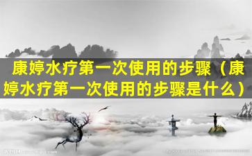 康婷水疗第一次使用的步骤（康婷水疗第一次使用的步骤是什么）