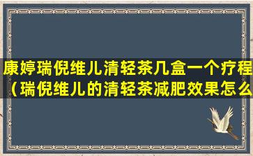 康婷瑞倪维儿清轻茶几盒一个疗程（瑞倪维儿的清轻茶减肥效果怎么样）