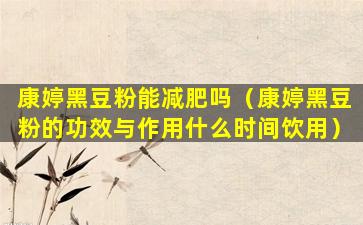 康婷黑豆粉能减肥吗（康婷黑豆粉的功效与作用什么时间饮用）