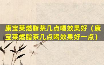 康宝莱燃脂茶几点喝效果好（康宝莱燃脂茶几点喝效果好一点）