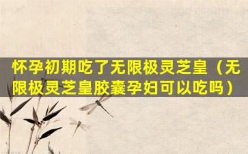 怀孕初期吃了无限极灵芝皇（无限极灵芝皇胶囊孕妇可以吃吗）