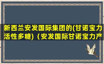 新西兰安发国际集团的(甘诺宝力活性多糖)（安发国际甘诺宝力产品真的那么神奇吗）