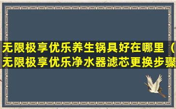 无限极享优乐养生锅具好在哪里（无限极享优乐净水器滤芯更换步骤）