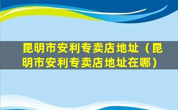 昆明市安利专卖店地址（昆明市安利专卖店地址在哪）