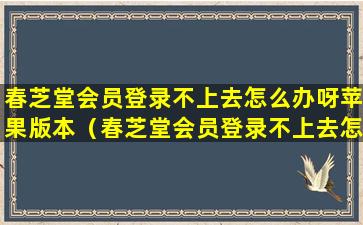 春芝堂会员登录不上去怎么办呀苹果版本（春芝堂会员登录不上去怎么办呀苹果版本怎么更新）