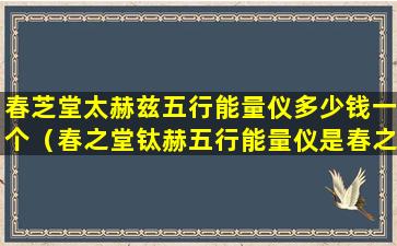 春芝堂太赫兹五行能量仪多少钱一个（春之堂钛赫五行能量仪是春之堂经营范围内产品吗）