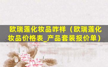 欧瑞莲化妆品咋样（欧瑞莲化妆品价格表_产品套装报价单）