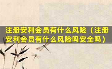 注册安利会员有什么风险（注册安利会员有什么风险吗安全吗）