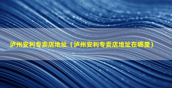 泸州安利专卖店地址（泸州安利专卖店地址在哪里）