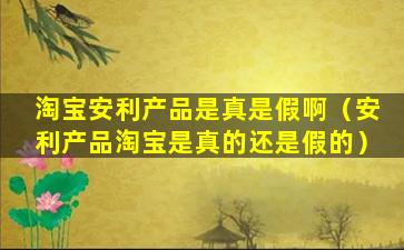 淘宝安利产品是真是假啊（安利产品淘宝是真的还是假的）