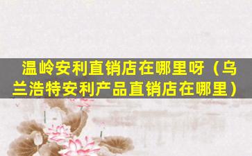 温岭安利直销店在哪里呀（乌兰浩特安利产品直销店在哪里）