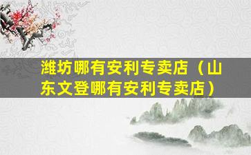 潍坊哪有安利专卖店（山东文登哪有安利专卖店）