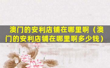 澳门的安利店铺在哪里啊（澳门的安利店铺在哪里啊多少钱）