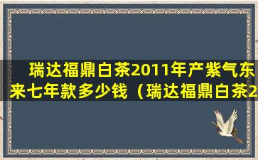 瑞达福鼎白茶2011年产紫气东来七年款多少钱（瑞达福鼎白茶2011年产紫气东来七年款多少钱）