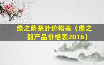 绿之韵茶叶价格表（绿之韵产品价格表2016）