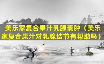 美乐家复合果汁乳腺囊肿（美乐家复合果汁对乳腺结节有帮助吗）
