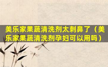 美乐家果蔬清洗剂太刺鼻了（美乐家果蔬清洗剂孕妇可以用吗）