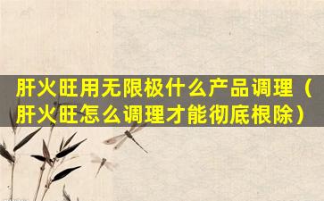 肝火旺用无限极什么产品调理（肝火旺怎么调理才能彻底根除）