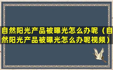 自然阳光产品被曝光怎么办呢（自然阳光产品被曝光怎么办呢视频）