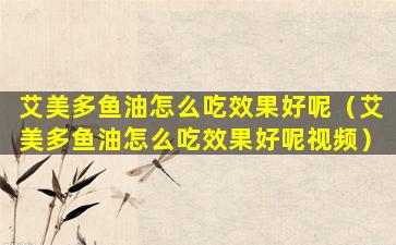 艾美多鱼油怎么吃效果好呢（艾美多鱼油怎么吃效果好呢视频）